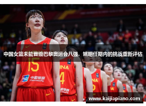 中国女篮未能晋级巴黎奥运会八强，姚明任期内的挑战重新评估