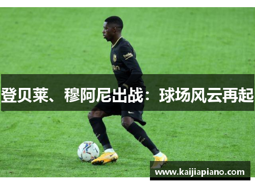 登贝莱、穆阿尼出战：球场风云再起